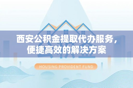 卫滨西安公积金提取代办服务，便捷高效的解决方案