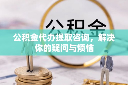 卫滨公积金代办提取咨询，解决你的疑问与烦恼