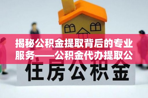 卫滨揭秘公积金提取背后的专业服务——公积金代办提取公司的角色与价值