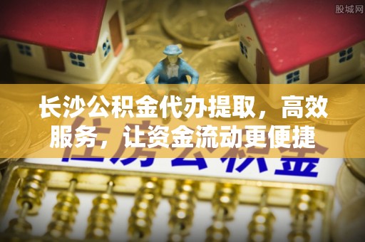 卫滨长沙公积金代办提取，高效服务，让资金流动更便捷