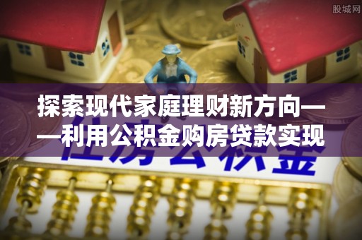 卫滨探索现代家庭理财新方向——利用公积金购房贷款实现安居梦想