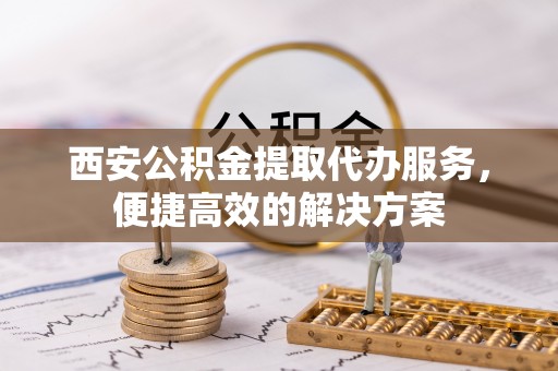 卫滨西安公积金提取代办服务，便捷高效的解决方案