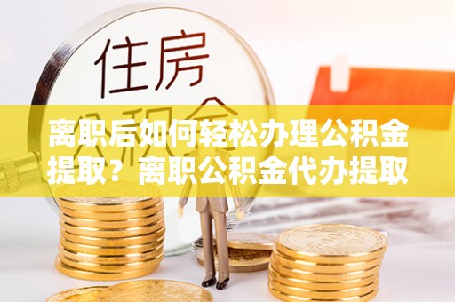 卫滨离职后如何轻松办理公积金提取？离职公积金代办提取全攻略