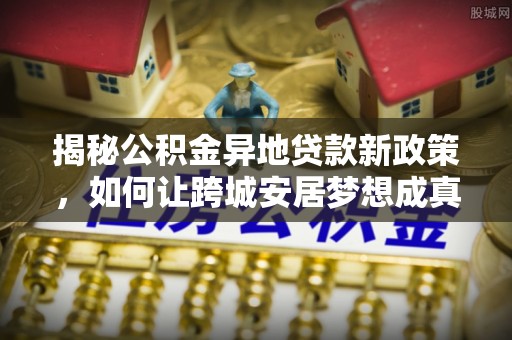 卫滨揭秘公积金异地贷款新政策，如何让跨城安居梦想成真？
