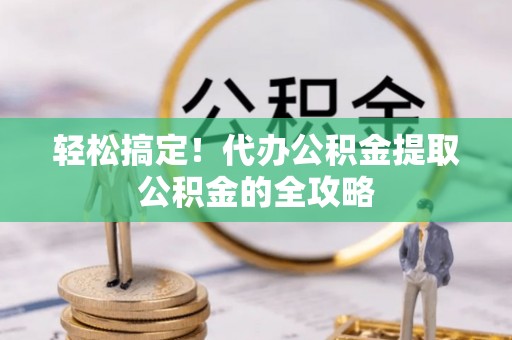 卫滨轻松搞定！代办公积金提取公积金的全攻略