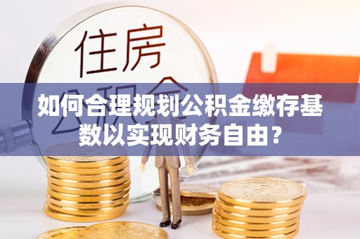 卫滨如何合理规划公积金缴存基数以实现财务自由？