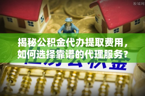 卫滨揭秘公积金代办提取费用，如何选择靠谱的代理服务？