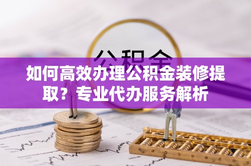 卫滨如何高效办理公积金装修提取？专业代办服务解析