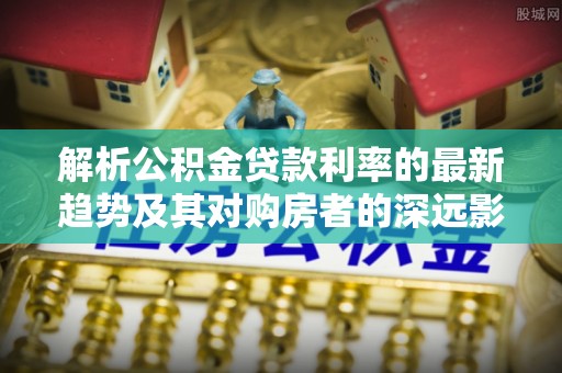 卫滨解析公积金贷款利率的最新趋势及其对购房者的深远影响