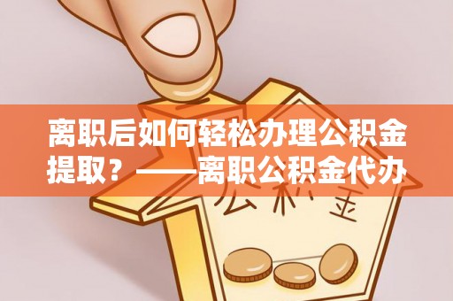 卫滨离职后如何轻松办理公积金提取？——离职公积金代办提取服务详解