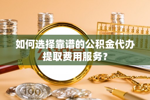 卫滨如何选择靠谱的公积金代办提取费用服务？