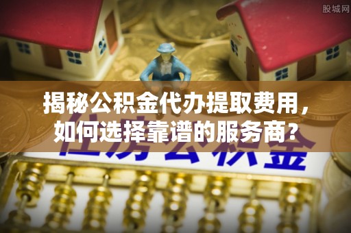卫滨揭秘公积金代办提取费用，如何选择靠谱的服务商？