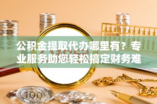 卫滨公积金提取代办哪里有？专业服务助您轻松搞定财务难题