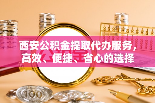 卫滨西安公积金提取代办服务，高效、便捷、省心的选择