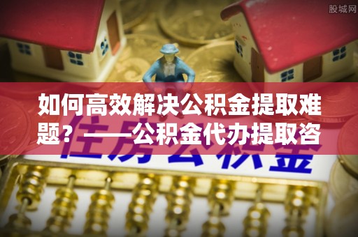 卫滨如何高效解决公积金提取难题？——公积金代办提取咨询服务全解析