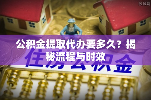 卫滨公积金提取代办要多久？揭秘流程与时效