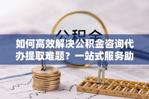 卫滨如何高效解决公积金咨询代办提取难题？一站式服务助您轻松搞定