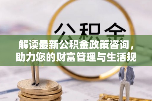 卫滨解读最新公积金政策咨询，助力您的财富管理与生活规划
