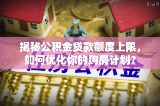 卫滨揭秘公积金贷款额度上限，如何优化你的购房计划？