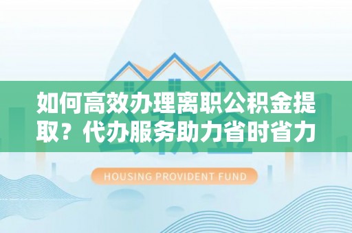 卫滨如何高效办理离职公积金提取？代办服务助力省时省力