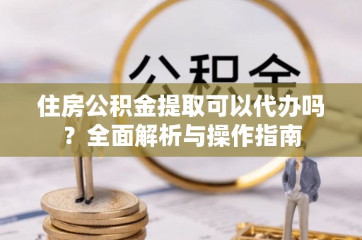 卫滨住房公积金提取可以代办吗？全面解析与操作指南