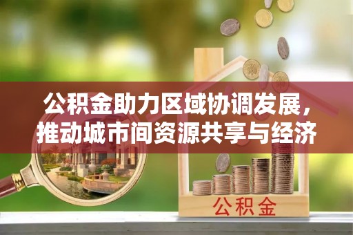 卫滨公积金助力区域协调发展，推动城市间资源共享与经济均衡发展