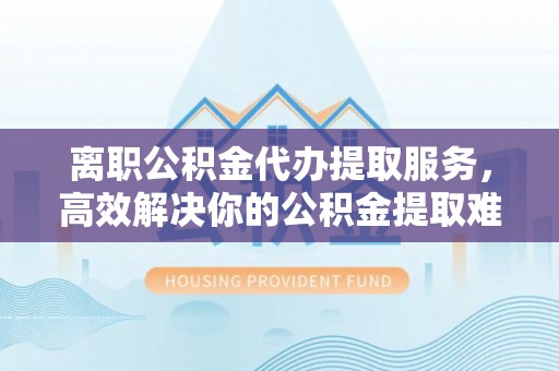 卫滨离职公积金代办提取服务，高效解决你的公积金提取难题