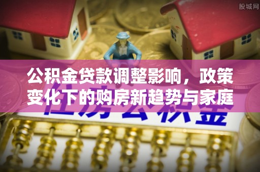卫滨公积金贷款调整影响，政策变化下的购房新趋势与家庭财务规划