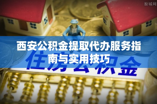卫滨西安公积金提取代办服务指南与实用技巧