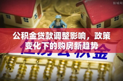 卫滨公积金贷款调整影响，政策变化下的购房新趋势