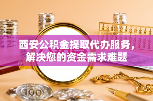 卫滨西安公积金提取代办服务，解决您的资金需求难题
