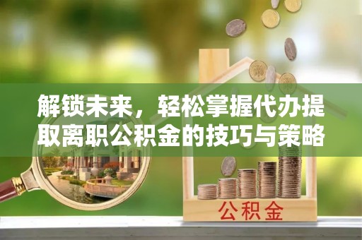 卫滨解锁未来，轻松掌握代办提取离职公积金的技巧与策略