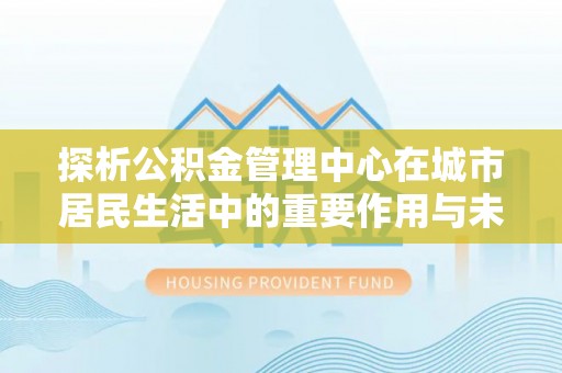 卫滨探析公积金管理中心在城市居民生活中的重要作用与未来发展趋势