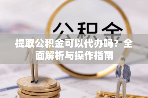 卫滨提取公积金可以代办吗？全面解析与操作指南