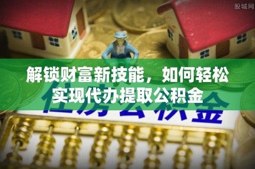 卫滨解锁财富新技能，如何轻松实现代办提取公积金
