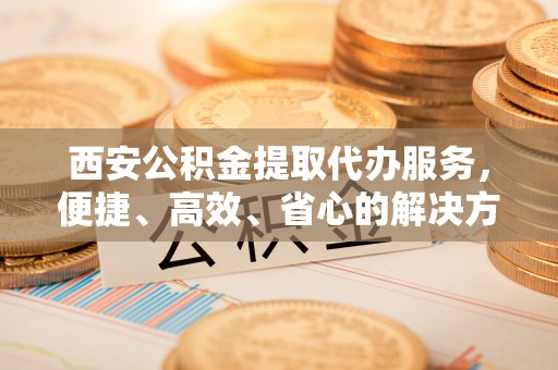 卫滨西安公积金提取代办服务，便捷、高效、省心的解决方案