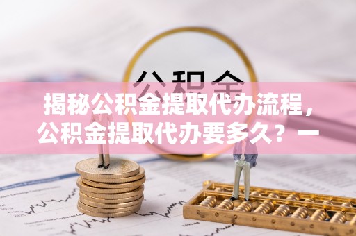 卫滨揭秘公积金提取代办流程，公积金提取代办要多久？一文读懂