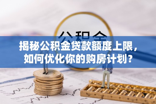 卫滨揭秘公积金贷款额度上限，如何优化你的购房计划？