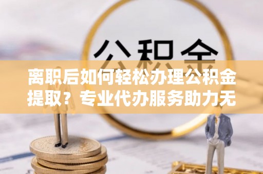 卫滨离职后如何轻松办理公积金提取？专业代办服务助力无忧