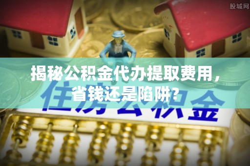 卫滨揭秘公积金代办提取费用，省钱还是陷阱？
