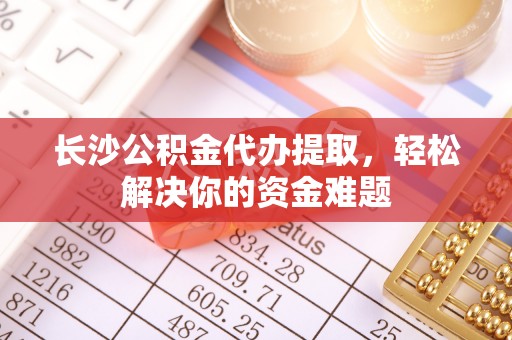 卫滨长沙公积金代办提取，轻松解决你的资金难题