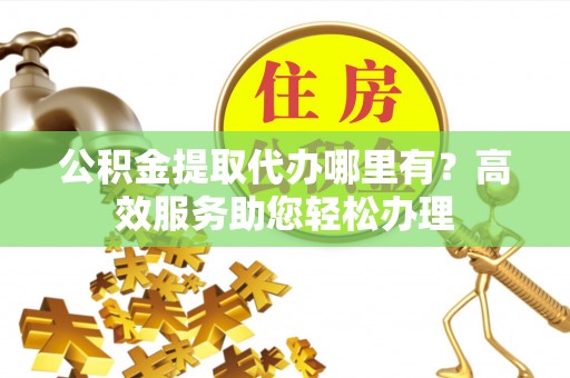 卫滨公积金提取代办哪里有？高效服务助您轻松办理