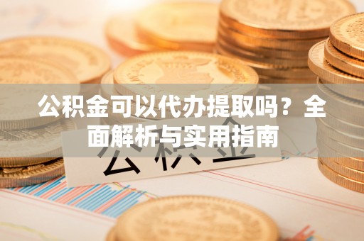 卫滨公积金可以代办提取吗？全面解析与实用指南