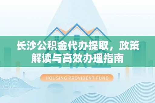 卫滨长沙公积金代办提取，政策解读与高效办理指南