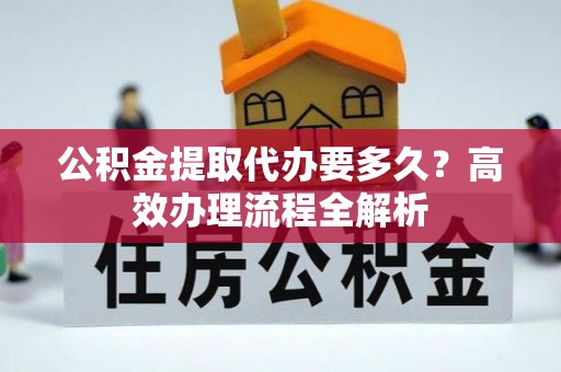 卫滨公积金提取代办要多久？高效办理流程全解析