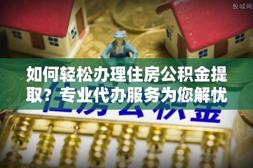 卫滨如何轻松办理住房公积金提取？专业代办服务为您解忧