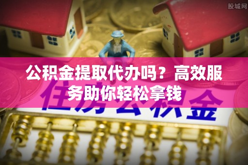 卫滨公积金提取代办吗？高效服务助你轻松拿钱