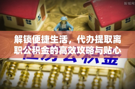 卫滨解锁便捷生活，代办提取离职公积金的高效攻略与贴心建议