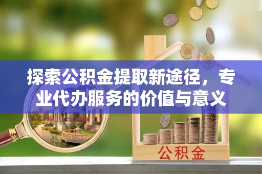 卫滨探索公积金提取新途径，专业代办服务的价值与意义