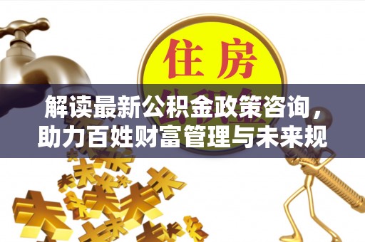 卫滨解读最新公积金政策咨询，助力百姓财富管理与未来规划